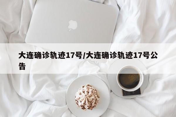 大连确诊轨迹17号/大连确诊轨迹17号公告