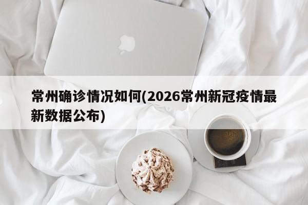 常州确诊情况如何(2026常州新冠疫情最新数据公布)