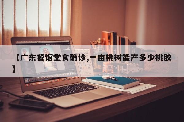 【广东餐馆堂食确诊,一亩桃树能产多少桃胶】