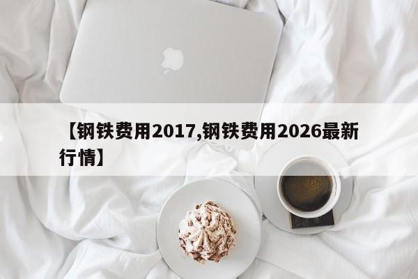 【钢铁费用2017,钢铁费用2026最新行情】