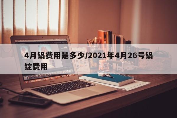 4月铝费用是多少/2021年4月26号铝锭费用