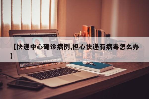 【快递中心确诊病例,担心快递有病毒怎么办】