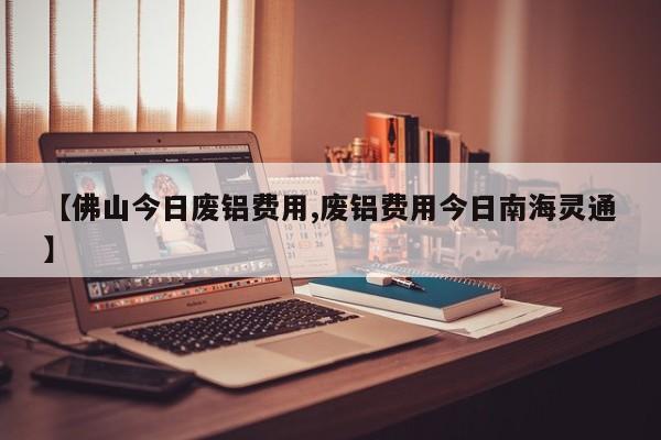 【佛山今日废铝费用,废铝费用今日南海灵通】