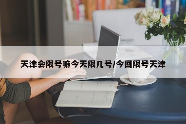 天津会限号嘛今天限几号/今回限号天津