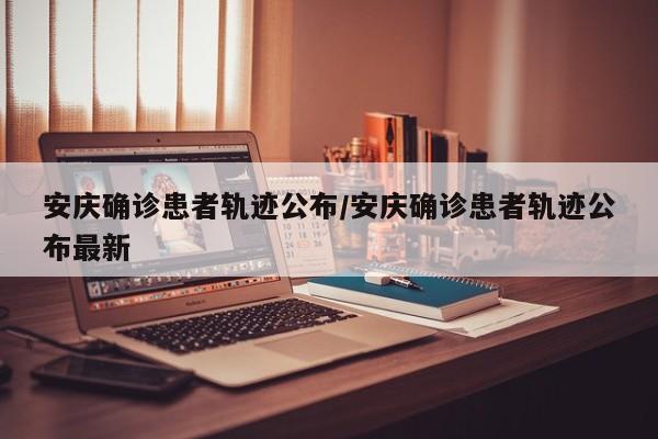 安庆确诊患者轨迹公布/安庆确诊患者轨迹公布最新