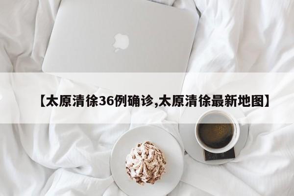 【太原清徐36例确诊,太原清徐最新地图】