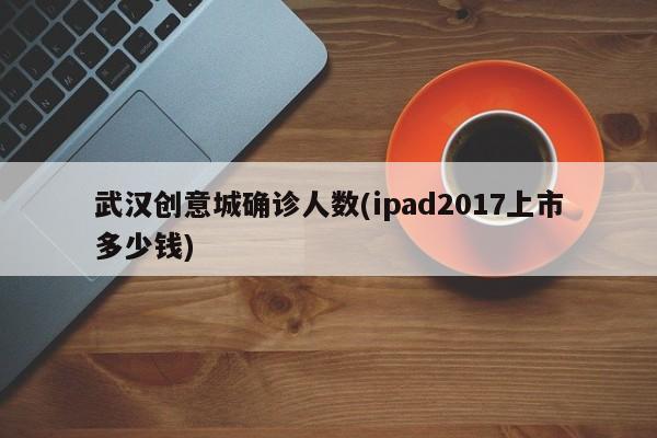 武汉创意城确诊人数(ipad2017上市多少钱)