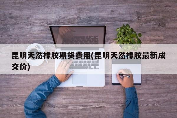 昆明天然橡胶期货费用(昆明天然橡胶最新成交价)