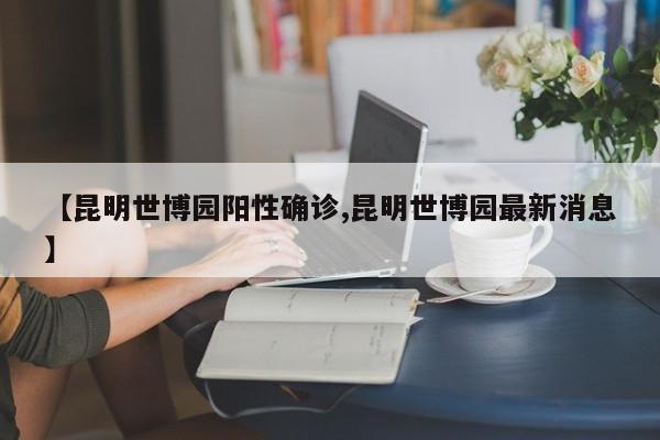 【昆明世博园阳性确诊,昆明世博园最新消息】