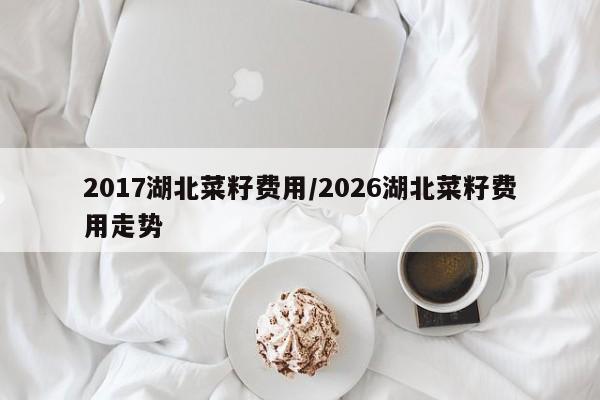 2017湖北菜籽费用/2026湖北菜籽费用走势