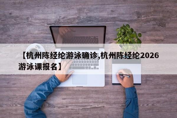 【杭州陈经纶游泳确诊,杭州陈经纶2026游泳课报名】
