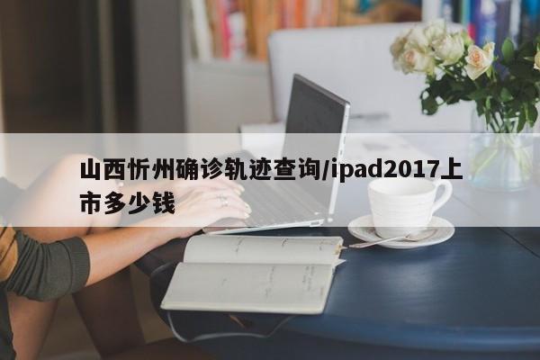 山西忻州确诊轨迹查询/ipad2017上市多少钱