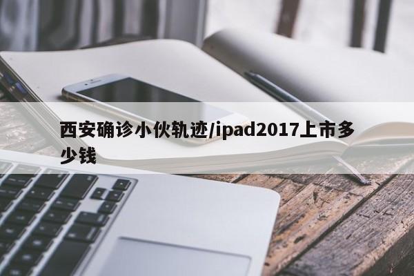 西安确诊小伙轨迹/ipad2017上市多少钱