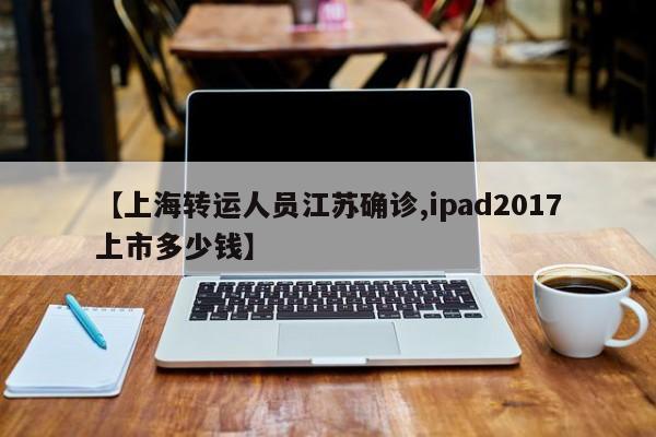 【上海转运人员江苏确诊,ipad2017上市多少钱】