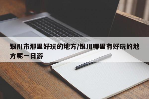 银川市那里好玩的地方/银川哪里有好玩的地方呢一日游