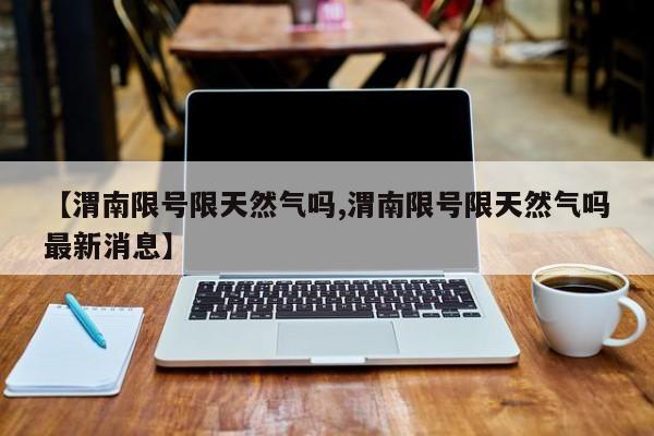 【渭南限号限天然气吗,渭南限号限天然气吗最新消息】