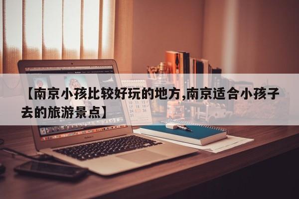 【南京小孩比较好玩的地方,南京适合小孩子去的旅游景点】