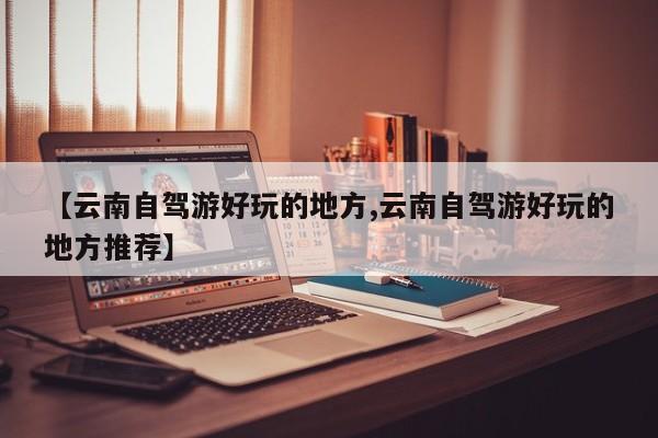 【云南自驾游好玩的地方,云南自驾游好玩的地方推荐】