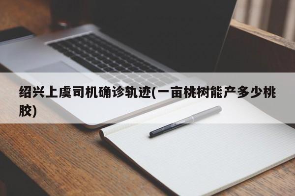绍兴上虞司机确诊轨迹(一亩桃树能产多少桃胶)