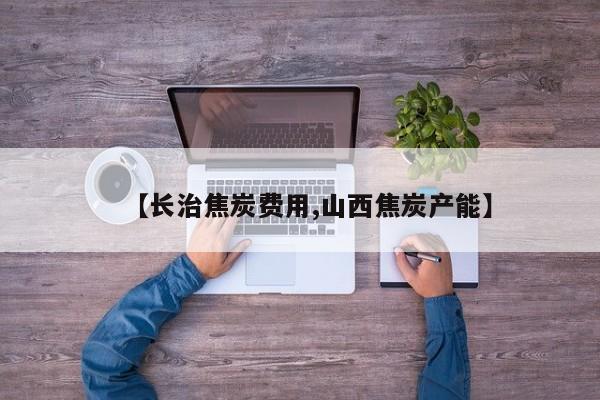 【长治焦炭费用,山西焦炭产能】