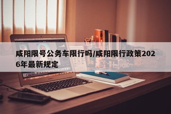 咸阳限号公务车限行吗/咸阳限行政策2026年最新规定