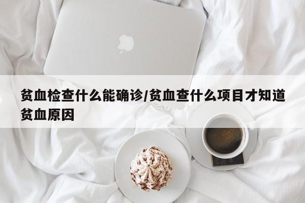 贫血检查什么能确诊/贫血查什么项目才知道贫血原因