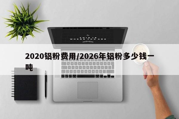 2020铝粉费用/2026年铝粉多少钱一吨