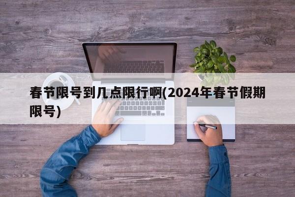 春节限号到几点限行啊(2024年春节假期限号)