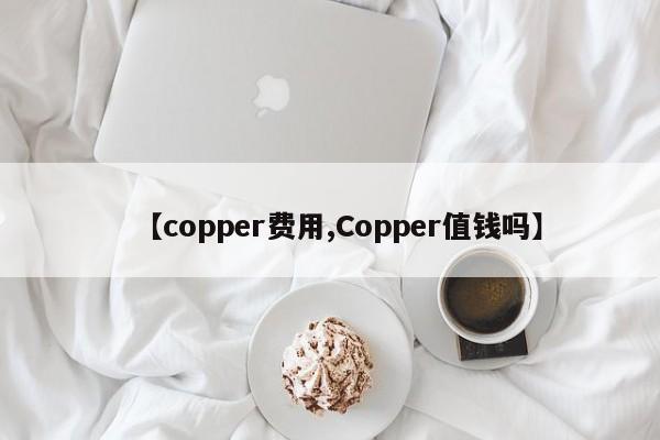 【copper费用,Copper值钱吗】