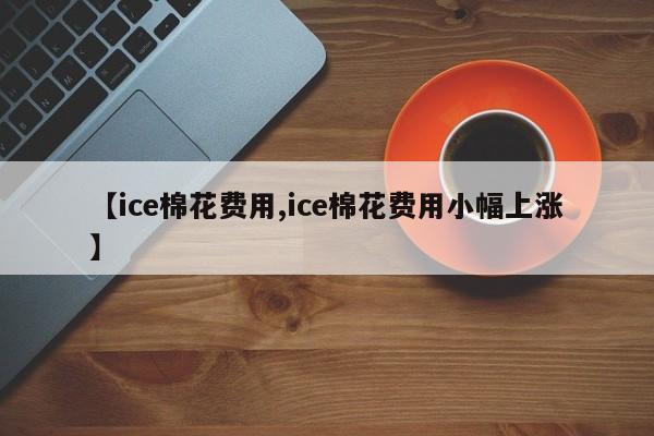 【ice棉花费用,ice棉花费用小幅上涨】