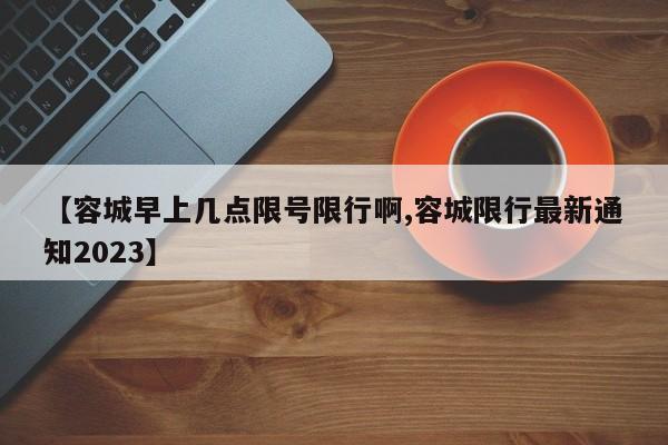 【容城早上几点限号限行啊,容城限行最新通知2023】