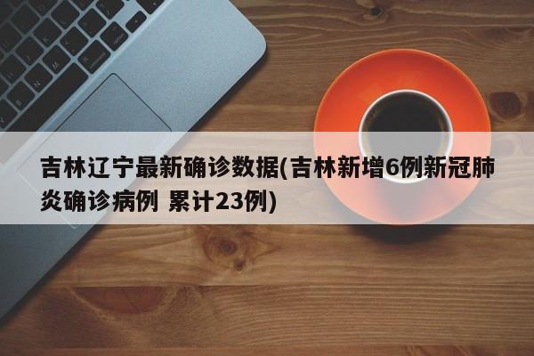 吉林辽宁最新确诊数据(吉林新增6例新冠肺炎确诊病例 累计23例)