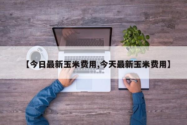 【今日最新玉米费用,今天最新玉米费用】