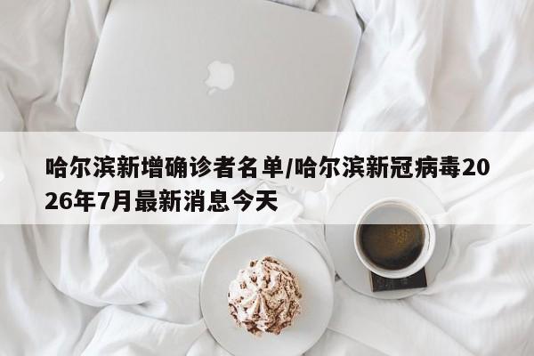 哈尔滨新增确诊者名单/哈尔滨新冠病毒2026年7月最新消息今天