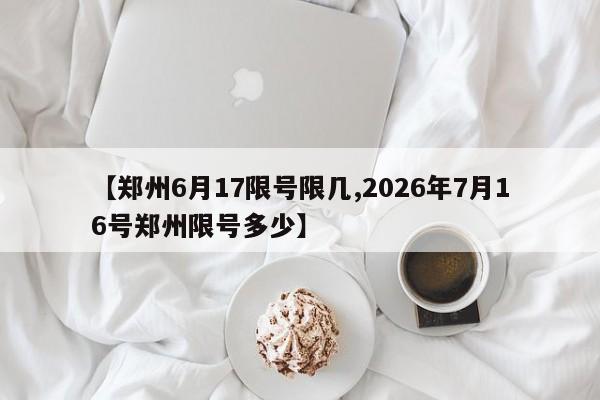 【郑州6月17限号限几,2026年7月16号郑州限号多少】