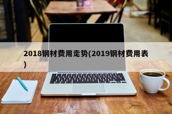 2018钢材费用走势(2019钢材费用表)